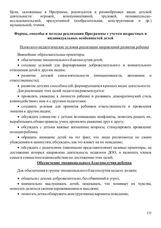 132
Цели, заложенные в Программе, реализуются в разнообразных видах детской
деятельности: игровой, коммуникативной, трудовой, познавательско-
исследовательской, продуктивной (изобразительная, конструктивная и др.)
музыкальной, чтения.
Формы, способы и методы реализации Программы с учетом возрастных и
индивидуальных особенностей детей
Психолого-педагогические условия реализации направлений развития ребенка
Важнейшие образовательныеориентиры:
 обеспечениеэмоционального благополучиядетей;
 создание условий для формирования доброжелательного и внимательного
отношения детей к другим людям;
 развитие детской самостоятельности (инициативности, автономии и
ответственности);
 развитие детских способностей, формирующихся в разных видах деятельности.
Для реализации этих целей педагогам рекомендуется:
 проявлять уважение к личности ребенка и развивать демократический стиль
взаимодействия с ним и с другими педагогами;
 создавать условия для принятия ребенком ответственности и проявления
эмпатии к другим людям;
 обсуждать совместно с детьми возникающие конфликты, помогать решать их,
вырабатывать общиеправила, учить проявлять уважение друг к другу;
 обсуждать с детьми важные жизненные вопросы, стимулировать проявление
позицииребенка;
 обращать внимание детей на тот факт, что люди различаются по своим
убеждениям и ценностям, обсуждать, какэто влияет на их поведение;
 обсуждать с родителями (законными представителями) целевые ориентиры, на
достижение которых направлена деятельность педагогов ДОО, и включать членов
семьи в совместноевзаимодействиепо достижениюэтих целей.
Обеспечение эмоционального благополучия ребенка
Для обеспечения в группе эмоциональногоблагополучия педагогдолжен:
 общаться с детьми доброжелательно, без обвиненийи угроз;
 внимательно выслушивать детей, показывать, что понимает их чувства,
помогать делиться своимипереживаниямии мыслями;
 помогать детям обнаружить конструктивныеварианты поведения;
 