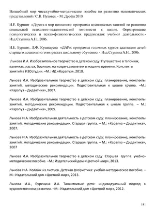 141
Волшебный мир чисел:учебно-методическое пособие по развитию математических
представлений / С.В. Пуховец - М.:Дрофа 2010
И.Е. Буршит «Дорога в мир познания»: программа комплексных занятий по развитию
социальной психолого-педагогической готовности к школе. Формирование
психологических и психо-физиологических предпосылок учебной деятельности.-
Изд.Ступина А.Н., 2006.
И.Е. Буршит, Л.Ф. Кушнарева «ДАР»: программа годичных курсов адаптации детей
старшего дошкольного возрастак школьному обучению.- Изд.Ступина А.Н., 2006.
Лыкова И.А. Изобразительное творчество в детском саду: Путешествие в тапочках,
валенках, ластах, босиком, на ковре-самолетеи в машине времени. Конспекты
занятий в ИЗОстудии. –М.: ИД «Карапуз», 2010.
Лыкова И.А. Изобразительное творчество в детском саду: планирование, конспекты
занятий, методические рекомендации. Подготовительная к школе группа. –М.:
«Карапуз – Дидактика», 2007.
Лыкова И.А. Изобразительное творчество в детском саду: планирование, конспекты
занятий, методические рекомендации. Подготовительная к школе группа. – М.:
«Карапуз – Дидактика», 2009.
Лыкова И.А. Изобразительная деятельность в детском саду: планирование, конспекты
занятий, методические рекомендации. Старшая группа. – М.: «Карапуз – Дидактика»,
2007.
Лыкова И.А. Изобразительная деятельность в детском саду: планирование, конспекты
занятий, методические рекомендации. Старшая группа. – М.: «Карапуз – Дидактика»,
2007
Лыкова И.А. Изобразительное творчество в детском саду. Старшая группа: учебно-
методическоепособие. –М.: Издательскийдом «Цветной мир», 2013.
Лыкова И.А. Коллаж из листьев. Детская флористика: учебно-методическое пособие. –
М.: Издательскийдом «Цветной мир», 2013.
Лыкова И.А., Буренина И.А. Талантливые дети: индивидуальный подход в
художественном развитии. –М.: Издательскийдом «Цветной мир», 2012.
 