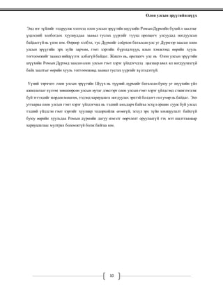 Олон улсын эрүүгийн шүүх
10
Энд нэг зүйлийг тодруулж хэлэхэд олон улсын эрүүгийн шүүхийн РомынДүрмийн бүхийл заалтыг
үндэсний холбогдох хуулиуддаа заавал тусгах үүргийг түүнд оролцогч улсуудад ногдуулсан
байдаггүйнь үнэн юм. Өөрөөр хэлбэл, тус Дүрмийг соёрхон баталсанулс уг Дүрмээр заасан олон
улсын эрүүгийн эрх зүйн зарчим, гэмт хэргийн бүрэлдэхүүн, ялын хэмжээнд өөрийн хууль
тогтоомжийг заавал нийцүүлэх албагүйбайдаг. Жишээ нь, оролцогч улс нь Олон улсын эрүүгийн
шүүхийн Ромын Дүрэмд заасанолон улсын гэмт хэрэг үйлдэгчдэд цаазаар авах ял ногдуулахгүй
байх заалтыг өөрийн хууль тогтоомжинд заавал тусгах үүргийг хүлээдэггүй.
Үүний зэрэгцээ олон улсын эрүүгийн Шүүх нь түүний дүрмийг баталсан буюу уг шүүхийн үйл
ажиллагааг хүлээн зөвшөөрсөн улсын нутаг дэвсгэрт олон улсын гэмт хэрэг үйлдсэнд сэжиглэгдэж
буй этгээдийг мөрдөнмөшгөх, тэдэнд хариуцлага ногдуулах эрхтэй болдогт гол учир нь байдаг. Энэ
утгаараа олон улсын гэмт хэрэг үйлдэгчид нь тэдний амьдарч байгаа эсхүл оршин сууж буй улсад
тэдний үйлдсэн гэмт хэргийг хуулиар тодорхойлж өгөөгүй, эсхүл эрх зүйн зохицуулалт байхгүй
буюу өөрийн хуульдаа Ромын дүрмийн дагуу нэмэлт өөрчлөлт оруулаагүй гэх мэт шалтгаанаар
хариуцлагаас мултрах боломжгүй болж байгаа юм.
 