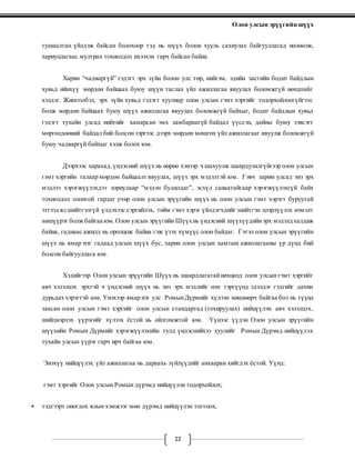 Олон улсын эрүүгийн шүүх
12
тушаалтан үйлдэж байсан болохоор тэд нь шүүх болон хууль сахиулах байгууллагад нөлөөлж,
хариуцлагаас мултрах тохиолдол ихээхэн гарч байсан байна.
Харин “чадваргүй” гэдэгт эрх зүйн болон улс төр, нийгэм, эдийн засгийн бодит байдлын
хувьд ийнхүү мөрдөн байцаах буюу шүүн таслах үйл ажиллагаа явуулах боломжгүй нөхцлийг
хэлдэг. Жишээлбэл, эрх зүйн хувьд гэдэгт хуулиар олон улсын гэмт хэргийг тодорхойлоогүйгээс
болж мөрдөн байцаах буюу шүүх ажиллагаа явуулах боломжгүй байхыг, бодит байдлын хувьд
гэдэгт тухайн улсад нийтийг хамарсан эмх замбараагүй байдал үүссэн, дайны буюу зэвсэгт
мөргөлдөөний байдал бий болсон зэргээс дээрх мөрдөн мөшгөх үйл ажиллагааг явуулж боломжгүй
буюу чадваргүй байхыг хэлж болох юм.
Дээрхээс харахад,үндэсний шүүх нь өөрөө хэнээр ч шахуулж шаардулалгүйгээр олон улсын
гэмт хэргийн талаар мөрдөн байцаалт явуулах, шүүх эрх мэдэлтэй юм. Гэвч зарим улсад энэ эрх
мэдлээ хэрэгжүүлэхдээ зориудаар “мэдэн будилдаг”, эсхүл санаатайгаар хэрэгжүүлэхгүй байх
тохиолдол олонтой гардаг учир олон улсын эрүүгийн шүүх нь олон улсын гэмт хэрэгт буруутай
этгээд ял шийтгэлгүй үлдэхээс сэргийлэх, тийм гэмт хэрэг үйлдэгчдийг шийтгэн цээрлүүлэх нэмэлт
хөшүүрэг болж байгаа юм.Олон улсын эрүүгийн Шүүхнь үндэсний шүүхүүдийнэрх мэдэлд халдаж
байна, гаднаас ажилд нь оролцож байна гэж үзэх хүмүүс олон байдаг. Гэтэл олон улсын эрүүгийн
шүүх нь ямар нэг гадаад улсын шүүх бус, харин олон улсын хамтын ажиллагааны үр дүнд бий
болсон байгууллага юм.
Хэдийгээр Олон улсын эрүүгийн Шүүх нь шаардлагатайнөхцөлд олон улсын гэмт хэргийг
авч хэлэлцэх эрхтэй ч үндэсний шүүх нь энэ эрх мэдлийг нэн тэргүүнд эдэлдэг гэдгийг дахин
дурьдах хэрэгтэй юм. Үнэхээр ямар нэг улс РомынДүрмийг хүлээн зөвшөөрч байгаа бол нь түүнд
заасан олон улсын гэмт хэргийг олон улсын стандартад (тохируулах) нийцүүлэн авч хэлэлцэх,
шийдвэрлэх үүрэгийг хүлээх ёстой нь ойлгомжтой юм. Үүнээс үүдэн Олон улсын эрүүгийн
шүүхийн Ромын Дүрмийг хэрэгжүүлэхийн тулд үндэснийхээ хуулийг Ромын Дүрэмд нийцүүлэх
тухайн улсын үүрэг гарч ирч байгаа юм.
Энэхүү нийцүүлэх үйл ажиллагаа нь дараахь зүйлүүдийг анхааран хийгдэх ёстой. Үүнд:
гэмт хэргийг Олон улсын Ромын дүрэмд нийцүүлэн тодорхойлох;
 тэдгээрт оногдох ялын хэмжээг мөн дүрэмд нийцүүлэн тогтоох;
 