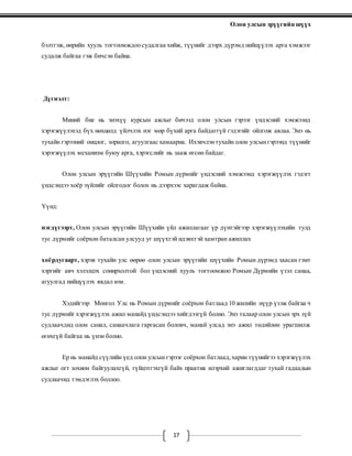 Олон улсын эрүүгийн шүүх
17
бэлтгэж, өөрийн хууль тогтоомждоо судалгаа хийж, түүнийг дээрх дүрэмд нийцүүлэх арга хэмжээг
судалж байгаа гэж бичсэн байна.
Дүгнэлт:
Миний бие нь энэхүү курсын ажлыг бичээд олон улсын гэрээг үндэсний хэмжээнд
хэрэгжүүлэхэд бүх нөхцөлд үйлчлэх нэг мөр бүхий арга байдаггүй гэдэгийг ойлгож авлаа. Энэ нь
тухайн гэрээний онцлог, зорилго, агуулгаас хамаарна. Ихэвчлэнтухайн олон улсынгэрээнд түүнийг
хэрэгжүүлэх механизм буюу арга, хэрэгслийг нь зааж өгсөн байдаг.
Олон улсын эрүүгийн Шүүхийн Ромын дүрмийг үндэсний хэмжээнд хэрэгжүүлэх гэдэгт
үндсэндээ хоёр зүйлийг ойлгодог болох нь дээрхээс харагдаж байна.
Үүнд:
нэгдүгээрт, Олон улсын эрүүгийн Шүүхийн үйл ажиллагааг үр дүнтэйгээр хэрэгжүүлэхийн тулд
тус дүрмийг соёрхон баталсан улсууд уг шүүхтэй идэвхтэй хамтран ажиллах
хоёрдугаарт, хэрэв тухайн улс өөрөө олон улсын эрүүгийн шүүхийн Ромын дүрэмд заасан гэмт
хэргийг авч хэлэлцэх сонирхолтой бол үндэсний хууль тогтоомжоо Ромын Дүрмийн үзэл санаа,
агуулгад нийцүүлэх явдал юм.
Хэдийгээр Монгол Улс нь Ромын дүрмийг соёрхон батлаад 10 жилийн нүүр үзэж байгаа ч
тус дүрмийг хэрэгжүүлэх ажил манайд үндсэндээ хийгдээгүй болно. Энэ талаар олон улсын эрх зүй
судлаачдид олон санал, санаачлага гаргасан боловч, манай улсад энэ ажил төдийлөн урагшилж
өгөхгүй байгаа нь үнэн болно.
Ер нь манайд сүүлийн үед олон улсын гэрээг соёрхон батлаад,харин түүнийгээ хэрэгжүүлэх
ажлыг огт зохион байгуулахгүй, гүйцэтгэхгүй байх практик илэрхий ажиглагддаг тухай гадаадын
судлаачид тэмдэглэх боллоо.
 