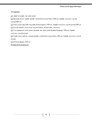 Олон улсын эрүүгийн шүүх
19
Эх сурвалж
[1] Дайн ба энхийн эрх зүйн тухай
[2] Иргэний ба улс төрийн эрхийн тухай Олон улсын Пакт,1966 он, Төрийн мэдээлэл, тусгай
дугаар 2005 он
[3] Олон улсын эрүүгийн шүүхийн РомынДүрэм, 1998 он, Төрийн мэдээлэл, тусгай дугаар 2005 он
[4] Тусгай, онцгой гэсэн утгыг агуулж байгаа. Зохиогчийн тэмдэглэл
[5] Улс хоорондын олон улсын гэрээний эрх зүйн тухай Венийн Конвенц, 1969 он, Төрийн
мэдээлэл, тусгайдугаар
[6] Эдийн засаг,нийгэм, соёлын эрхийн тухай Олон улсын Пакт,1966 он, Төрийн мэдээлэл, тусгай
дугаар
[7] НҮБ-ынДүрэм,1945 он
[8] http://www.iccnow.org
 