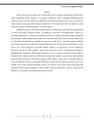 Олон улсын эрүүгийн шүүх
2
Оршил
Олон улсын эрх зүй хэмээх нэр томъёог олон улсын түвшинд хамаарах эрх зүйн бүхий л
дүрэм журамтай холбон ойлгоно. Улс орнууд хоорондоо хэрхэн харилцаж байгаатай шууд
холбогдох олон улсын эрх зүй нь улс хоорондын хамтынажиллагаанд дэмжлэг үзүүлэх, холбогдох
дүрэм журмын дагуу урьдчилан сануулах зорилготой. Олон улсын эрх зүйн гол зорилго нь олон
улсын энх тайван, тогтвортой байдлыг тогтооход оршдог.
Даяаршил хүрээгээ тэлж улам бүр цогц болохын хирээр олон улсын эрх зүйн харилцаа бүр
ч чухал болж байна. Өнөөдөр олонхи улс орнуудад тохиолдож буй бэрхшээлийг тухайн улс
дангаараа шийдвэрлэхэд хүндрэлтэй болж байгаа бөгөөд улс орнууд үндэсний хуулиар зохицуулж
болдог байсан зарим салбарт орчин цагийн олон улсын эрх зүйн үүрэг өсөн нэмэгдэж байна. Олон
улс эрүүгийн Шүүхийн Ромын дүрмийн гол агуулга нь хүний эрх нь үндэсний асуудал төдийгүй
олон улсын асуудал мөн гэдгийг баталгаажуулсанд орших юм. Олон улсын эүүгийн Шүүх нь олон
улсын гэмт хэрэгт буруутай хүмүүсийг мөрдөн мөшгөх, гэм буруутай этгээдэд хариуцлага
ногдуулах эрхтэй юм. Ийм төрлийн эрхтэй олон улсын шүүх урьд нь байгуулагдаж байсан ч
(Нюрнбергийн, Токиогийн, Югославын, Руандын гэх мэт), тэдгээр нь тодорхой хугацаа хийгээд
тодорхой нутаг дэвсгэрт үйлдэгдэж байсан олон улсын гэмт хэргийг л авч хэлэлцэх эрхтэй байсан
учир хязгаарлагдмал буюу ad hoc-ийн шинжтэй байв. Харин Олон улсын эрүүгийн Шүүх нь
түгээмэл шинжтэй бөгөөд тус Шүүхийг байгуулсан гэрээнд нэгдэн орсон улсад үйлдэгдсэн гэмт
хэргийг авч хэлэлцэх эрхтэй болсноороо онцлог юм. Монгол улсын хувьд Олон улсын эрүүгийн
шүүхийн Ромын дүрэмд нийцүүлэн хууль эрхийн актууддаа өөрчилөлт оруулах шаардлагатай
байгаа юм. Энэ үүднээс энэ сэдвийг сонгон бичсэн болно.
 