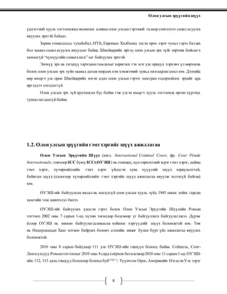 Олон улсын эрүүгийн шүүх
6
үндэстний хууль тогтоомжид нөлөөлөх аливаа олон улсын гэрээний талаар сонголтот санал асуулга
явуулах эрхтэй байдаг.
Зарим тохиолдолд тухайлбал, НҮБ, Европын Холбоонд элсэн орох зэрэг чухал гэрээ батлах
бол заавал санал асуулга явуулдаг байна. Швейцарийн иргэд олон улсын эрх зүйг зөрчиж байсанч
хамаагүй “хүмүүсийн санаачлага”-ыг байгуулах эрхтэй.
Энэхүү эрх нь гагцхүү тарчлаантамлахыг хориглох гэх мэт улс орнууд хэрхэвч үл өөрчилж
болох олон улсын эрх зүйн заавал дагаж мөрдөх хэм хэмжээний хувьд хязгаарлагдмал юм. Дэлхийд
өөр ямар ч улс орон Швейцарийн нэгэн адил олон улсын гэрээг хамтран тодорхойлох эрхийг ард
иргэддээ олгодоггүй.
Олон улсын эрх зүй ардчилсан бус байна гэж үзсэн ямар ч хууль тогтоомж өргөн хүрээнд
тунхаглагдаагүй байна.
1.2. Олон улсын эрүүгийн гэмтхэргийг шүүх ажиллагаа
Олон Улсын Эрүүгийн Шүүх (англ. International Criminal Court, фр. Cour Pénale
Internationale; товчоор ICC буюу ICCt,ОУЭШ) нь геноцид,хүнтөрөлхтнийэсрэг гэмт хэрэг,дайны
гэмт хэрэг, хүчирхийллийн гэмт хэрэг үйлдсэн хувь хүүүсийг шүүх зориулалттай,
байнгын шүүх (одоогоор хүчирхийллийн гэмт хэргийн шүүх ажиллагаа явуулж эхлээгүй байгаа)
юм.
ОУЭШ-ийг байгуулсан явдал нь магадгүй олон улсын хууль зүйд 1945 оноос хойш гарсан
хамгийн том шинэчлэл билээ.
ОУЭШ-ийг байгуулах үндсэн гэрээ болох Олон Улсын Эрүүгийн Шүүхийн Ромын
тогтоол 2002 оны 7 сарын 1-нд хүчин төгөлдөр болсноор уг байгууллага байгуулагджээ. Дүрэм
ёсоор ОУЭШ нь зөвхөн байгуулагдсанаасаа хойшхи хэргүүдийг шүүх боломжтой юм. Төв
нь Нидерландын Хааг хотноо байрлах боловч дэлхийн өнцөг булан бүрт үйл ажиллагаа явуулах
боломжтой.
2010 оны 8 сарын байдлаар 111 улс ОУЭШ-ийн гишүүн болоод байна. Сейшель, Сент-
Люсиулсууд Ромынтогтоолыг 2010 оны 8 сард соёрхон баталснаар2010 оны 11 сарын1-нд ОУЭШ-
ийн 112, 113 дахь гишүүд болохоор болоод буй[10][11]
. Түүнчлэн Орос,Америкийн НэгдсэнУлс зэрэг
 