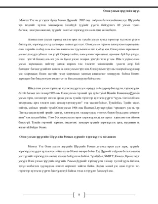 Олон улсын эрүүгийн шүүх
9
Монгол Улс нь уг гэрээг буюу Ромын Дүрмийг 2002 онд соёрхон баталсанбөгөөд тус Шүүхийн
эрх мэдлийг хүлээн зөвшөөрсөн төдийгүй түүнийг үүсгэн байгуулагч 60 улсын тоонд
багтаж, хамтран ажиллах, түүнийг заалтыг хэрэгжүүлэх амлалтыг өгсөн билээ.
Аливаа олон улсын гэрээнд нэгдэн орох нь тухайн улсын хувьд гэрээгээр хүлээсэн үүргээ
биелүүлэх, хэрэгжүүлэх үр дагаварыг заавал үүсгэдэг. Олон улсын гэрээ нь олон улсын харилцааны
олон төрлийн салбар дахь хамтынажиллагааг хуульчилсан нэг хэлбэр юм. Олон улсын харилцаанд
улсаас дээгүүр субъект гэж үгүй. Өөрөөр хэлбэл, олон улсын харилцаанд оролцож буй бүх улсууд
тэгш эрхтэй бөгөөд аль нэг улс нь бусад улсыг захирах эрхгүй гэсэн үг юм. Ийм ч учраас олон
улсын харилцаанд нийтээр дагаж мөрдөх хэм хэмжээг зөвшилцлийн үндсэн дээр бий
болгодог бөгөөд үүний нэг жишээ нь олон улсынгэрээ юм.Олон улсын гэрээ нь тодорхой асуудлаар
улс хоорондын болон засгийн газар хоорондын хамтын ажиллагааг зохицуулж байгаа бөгөөд
харилцан бие биедээ өгсөн амлалтыг нь баталгаажуулж байгаа юм.
Иймд олон улсын гэрээгээр хүлээсэн үүргээ улс орнууд сайн дураар биелүүлж,хэрэгжүүлэх
ёстой бөгөөд энэ талаар 1969 оны Олон улсын гэрээний эрх зүйн тухай Венийн Конвенцид[5]олон
улсын гэрээ, хэлэлцээрт нэгдэн орсон улс нь тухайн гэрээгээр хүлээсэн үүргээ “хууль тогтоох болон
захиргааны арга хэмжээ авах замаар хэрэгжүүлнэ” гэж заасан байдаг. Тухайлбал, Эдийн засаг,
нийгэм, соёлын эрхийн тухай Олон улсын 1966 оны Пактын 2 дугаар зүйлд: “оролцогч улс нь тус
Пактад заасанхүний эрхийг хангах, хэрэгжүүлэх талаар хууль тогтоох болон бусад арга хэмжээг
авна” гэж заасанбайна. Гэвч бүх олон улсын гэрээг хэрэгжүүлэхэд нэг аргыг хэрэглэнэ гэж ойлгож
болохгүй. Тухайн гэрээний зорилго, онцлогоос хамаарч түүнийг хэрэгжүүлэх арга, механизм нь
ялгаатай байдаг болно.
Олон улсын эрүүгийн Шүүхийн Ромын дүрмийг хэрэгжүүлэх механизм
Монгол Улс Олон улсын эрүүгийн Шүүхийн Ромын дүрэмд гарын үсэг зурж, түүнийг
хэрэгжүүлэх үүрэгхүлээснээс хойш өдгөө 10 жил өнгөрч байна.Тус Дүрмийг соёрхон баталсанолон
улс түүнийг хэрэгжүүлэх ажлыг зохион байгуулсан байгаа.Тухайлбал,ХБНГУ,Канада,Франц зэрэг
улсууд Олон улсын эрүүгийн шүүхийн РомынДүрмийг хэрэгжүүлэх талаар тусгайхууль баталж,
эсхүл холбогдох хуулиуддаа нэмэлт өөрчлөлт хийсэн байна. Харин манай улс одоо хүртэл энэ
гэрээгээр хүлээсэн үүргээ биелүүлээгүй байгаа гэхэд хэтрүүлэг болохгүй юм.
 