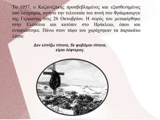 Το 1957, ο Καζαντζάκης προσβεβλημένος και εξασθενημένος
από λευχαιμία, αφήνει την τελευταία του πνοή στο Φράιμπουργκ
της Γερμανίας στις 26 Οκτωβρίου. Η σορός του μεταφέρθηκε
στην Ελευσίνα και κατόπιν στο Ηράκλειο, όπου και
ενταφιάστηκε. Πάνω στον τάφο του χαράχτηκαν τα παρακάτω
λόγια:
Δεν ελπίζω τίποτα, δε φοβάμαι τίποτα,
είμαι λέφτερος.
 