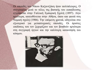 Οι σπουδές του Νίκου Καζαντζάκη ήταν πολύπλευρες. Ο
συγγραφέας μετά το τέλος της βασικής του εκπαίδευσης
εγγράφεται στην Γαλλική Εμπορική Σχολή (1897). Λίγο
αργότερα, κατευθύνεται στην Αθήνα, όπου και φοιτά στη
Νομική σχολή (1906). Την επόμενη χρονιά, οδηγείται στο
εξωτερικό για μεταπτυχιακές σπουδές. Οι άριστες
επιδόσεις του τον ξεχωρίζουν και τον βοηθούν αργότερα
στη συγγραφή έργων και την καλύτερη κατανόηση του
κόσμου.
 