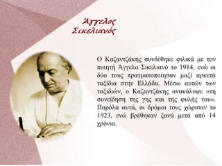 Άγγελος
Σικελιανός
Ο Καζαντζάκης συνδέθηκε φιλικά με τον
ποιητή Άγγελο Σικελιανό το 1914, ενώ οι
δύο τους πραγματοποίησαν μαζί αρκετά
ταξίδια στην Ελλάδα. Μέσω αυτών των
ταξιδιών, ο Καζαντζάκης ανακάλυψε «τη
συνείδηση της γης και της φυλής του».
Παρόλα αυτά, οι δρόμοι τους χώρισαν το
1923, ενώ βρέθηκαν ξανά μετά από 14
χρόνια.
 