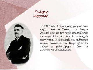 Γιώργος
Ζορμπάς
Το 1917, ο Ν. Καζαντζάκης γνώρισε έναν
εργάτη από τα Σκόπια, τον Γιώργο
Ζορμπά μαζί με τον οποίο προσπάθησαν
να εκμεταλλευτούν ένα λιγνιτωρυχείο
στην Μάνη. Η ιδιοτροπία του ανθρώπου
αυτού, ενέπνευσε τον Καζαντζάκη να
γράψει το μυθιστόρημα Βίος και
Πολιτεία του Αλέξη Ζορμπά.
 