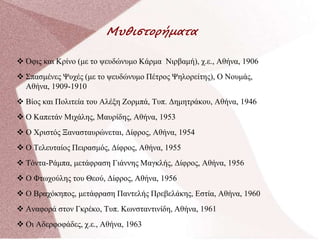 Μυθιστορήματα
 Όφις και Κρίνο (με το ψευδώνυμο Κάρμα Νιρβαμή), χ.ε., Αθήνα, 1906
 Σπασμένες Ψυχές (με το ψευδώνυμο Πέτρος Ψηλορείτης), Ο Νουμάς,
Αθήνα, 1909-1910
 Βίος και Πολιτεία του Αλέξη Ζορμπά, Τυπ. Δημητράκου, Αθήνα, 1946
 Ο Καπετάν Μιχάλης, Μαυρίδης, Αθήνα, 1953
 Ο Χριστός Ξανασταυρώνεται, Δίφρος, Αθήνα, 1954
 Ο Τελευταίος Πειρασμός, Δίφρος, Αθήνα, 1955
 Τόντα-Ράμπα, μετάφραση Γιάννης Μαγκλής, Δίφρος, Αθήνα, 1956
 Ο Φτωχούλης του Θεού, Δίφρος, Αθήνα, 1956
 Ο Βραχόκηπος, μετάφραση Παντελής Πρεβελάκης, Εστία, Αθήνα, 1960
 Αναφορά στον Γκρέκο, Τυπ. Κωνσταντινίδη, Αθήνα, 1961
 Οι Αδερφοφάδες, χ.ε., Αθήνα, 1963
 