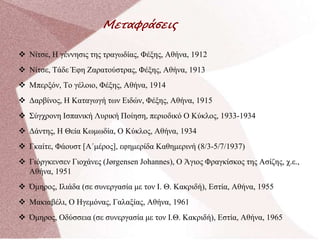 Μεταφράσεις
 Νίτσε, Η γέννησις της τραγωδίας, Φέξης, Αθήνα, 1912
 Νίτσε, Τάδε Έφη Ζαρατούστρας, Φέξης, Αθήνα, 1913
 Μπερξόν, Το γέλοιο, Φέξης, Αθήνα, 1914
 Δαρβίνος, Η Καταγωγή των Ειδών, Φέξης, Αθήνα, 1915
 Σύγχρονη Ισπανική Λυρική Ποίηση, περιοδικό Ο Κύκλος, 1933-1934
 Δάντης, Η Θεία Κωμωδία, Ο Κύκλος, Αθήνα, 1934
 Γκαίτε, Φάουστ [Α΄μέρος], εφημερίδα Καθημερινή (8/3-5/7/1937)
 Γιόργκενσεν Γιοχάνες (Jørgensen Johannes), Ο Άγιος Φραγκίσκος της Ασίζης, χ.ε.,
Αθήνα, 1951
 Όμηρος, Ιλιάδα (σε συνεργασία με τον Ι. Θ. Κακριδή), Εστία, Αθήνα, 1955
 Μακιαβέλι, Ο Ηγεμόνας, Γαλαξίας, Αθήνα, 1961
 Όμηρος, Οδύσσεια (σε συνεργασία με τον Ι.Θ. Κακριδή), Εστία, Αθήνα, 1965
 