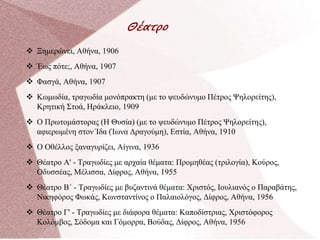 Θέατρο
 Ξημερώνει, Αθήνα, 1906
 Έως πότε;, Αθήνα, 1907
 Φασγά, Αθήνα, 1907
 Κωμωδία, τραγωδία μονόπρακτη (με το ψευδώνυμο Πέτρος Ψηλορείτης),
Κρητική Στοά, Ηράκλειο, 1909
 Ο Πρωτομάστορας (Η Θυσία) (με το ψευδώνυμο Πέτρος Ψηλορείτης),
αφιερωμένη στον Ίδα (Ίωνα Δραγούμη), Εστία, Αθήνα, 1910
 Ο Οθέλλος ξαναγυρίζει, Αίγινα, 1936
 Θέατρο Α' - Τραγωδίες με αρχαία θέματα: Προμηθέας (τριλογία), Κούρος,
Οδυσσέας, Μέλισσα, Δίφρος, Αθήνα, 1955
 Θέατρο Β΄ - Τραγωδίες με βυζαντινά θέματα: Χριστός, Ιουλιανός ο Παραβάτης,
Νικηφόρος Φωκάς, Κωνσταντίνος ο Παλαιολόγος, Δίφρος, Αθήνα, 1956
 Θέατρο Γ' - Τραγωδίες με διάφορα θέματα: Καποδίστριας, Χριστόφορος
Κολόμβος, Σόδομα και Γόμορρα, Βούδας, Δίφρος, Αθήνα, 1956
 