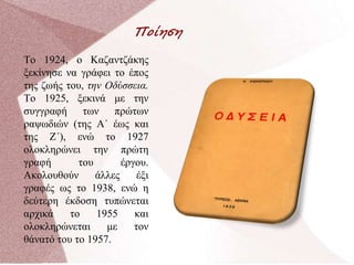 Ποίηση
Το 1924, ο Καζαντζάκης
ξεκίνησε να γράφει το έπος
της ζωής του, την Οδύσσεια.
Το 1925, ξεκινά με την
συγγραφή των πρώτων
ραψωδιών (της Α΄ έως και
της Ζ΄), ενώ το 1927
ολοκληρώνει την πρώτη
γραφή του έργου.
Ακολουθούν άλλες έξι
γραφές ως το 1938, ενώ η
δεύτερη έκδοση τυπώνεται
αρχικά το 1955 και
ολοκληρώνεται με τον
θάνατό του το 1957.
 
