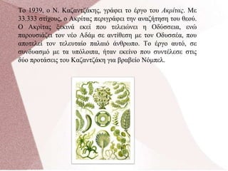 Το 1939, ο Ν. Καζαντζάκης, γράφει το έργο του Ακρίτας. Με
33.333 στίχους, ο Ακρίτας περιγράφει την αναζήτηση του θεού.
Ο Ακρίτας ξεκινά εκεί που τελειώνει η Οδύσσεια, ενώ
παρουσιάζει τον νέο Αδάμ σε αντίθεση με τον Οδυσσέα, που
αποτελεί τον τελευταίο παλαιό άνθρωπο. Το έργο αυτό, σε
συνδυασμό με τα υπόλοιπα, ήταν εκείνο που συντέλεσε στις
δύο προτάσεις του Καζαντζάκη για βραβείο Νόμπελ.
 