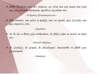  Κάθε Έλληνας που δεν παίρνει, ας είναι και μια φορά στη ζωή
του, μια γενναία απόφαση, προδίνει τη ράτσα του.
- Ο Χριστός Ξανασταυρώνεται –
 Όλα μάταια, και μόνο η πράξη, σαν το κρασί, μας ξεγελάει και
μας σηκώνει λίγο.
- Συμπόσιο –
 Αν δε δει ο Θεός χέρι ανθρώπου, δε βάζει μήτε κι αυτός το δικό
του.
- Καπετάν Μιχάλης -
 Δε ζυγιάζω, δε μετρώ, δε βολεύομαι! Ακολουθώ το βαθύ μου
χτυποκάρδι.
- Ασκητική -
 