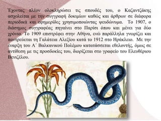 Έχοντας πλέον ολοκληρώσει τις σπουδές του, ο Καζαντζάκης
ασχολείται με την συγγραφή δοκιμίων καθώς και άρθρων σε διάφορα
περιοδικά και εφημερίδες χρησιμοποιώντας ψευδώνυμα. Το 1907, ο
διάσημος συγγραφέας πηγαίνει στο Παρίσι όπου και μένει για δύο
χρόνια. Το 1909 επιστρέφει στην Αθήνα, ενώ παράλληλα γνωρίζει και
παντρεύεται τη Γαλάτεια Αλεξίου κατά το 1912 στο Ηράκλειο. Με την
έναρξη του Α΄ Βαλκανικού Πολέμου κατατάσσεται εθελοντής, όμως σε
αντίθεση με τις προσδοκίες του, διορίζεται στο γραφείο του Ελευθέριου
Βενιζέλου.
 