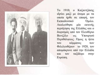 Το 1910, ο Καζαντζάκης
ιδρύει μαζί με άτομα με τα
οποία ήρθε σε επαφή, τον
Εκπαιδευτικό Όμιλο.
Ακολούθησε μία εκτενής
περιήγηση της Ελλάδας και ο
διορισμός από τον Ελευθέριο
Βενιζέλο ως Υπουργού
Περιθάλψεως. Όμως η ήττα
του κόμματος των
Φιλελευθέρων το 1920, τον
απομάκρυνε από την Ελλάδα
και τον ταξίδεψε στην
Ευρώπη.
 
