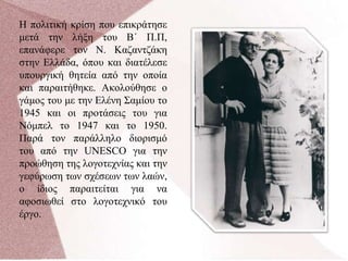 Η πολιτική κρίση που επικράτησε
μετά την λήξη του Β΄ Π.Π,
επανάφερε τον Ν. Καζαντζάκη
στην Ελλάδα, όπου και διατέλεσε
υπουργική θητεία από την οποία
και παραιτήθηκε. Ακολούθησε ο
γάμος του με την Ελένη Σαμίου το
1945 και οι προτάσεις του για
Νόμπελ το 1947 και το 1950.
Παρά τον παράλληλο διορισμό
του από την UNESCO για την
προώθηση της λογοτεχνίας και την
γεφύρωση των σχέσεων των λαών,
ο ίδιος παραιτείται για να
αφοσιωθεί στο λογοτεχνικό του
έργο.
 