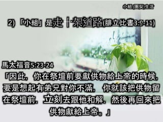 小組 (團契)生活
2) 「小組」是走十架道路(腓立比書3:9-11)
馬太福音5:23-24
「因此，你在祭壇前要獻供物給上帝的時候，
要是想起有弟兄對你不滿， 你就該把供物留
在祭壇前，立刻去跟他和解，然後再回來把
供物獻給上帝。」
 