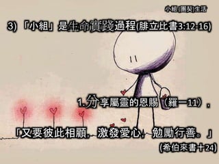 小組 (團契)生活
3) 「小組」是生命實踐過程(腓立比書3:12-16)
1.分享屬靈的恩賜（羅一11），
「又要彼此相顧，激發愛心，勉勵行善。」
(希伯來書十24)
 