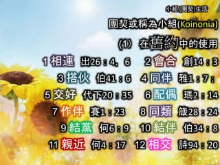 小組 (團契)生活
團契或稱為小組(Koinonia)
(1） 在舊約中的使用
1 相連 出26：4，6 2 會合 創14：3
3 搭伙 伯41：6 4 同伴 雅1：7；
5 交好 代下20：35 6 配偶 瑪2：14
7 作伴 賽1：23 8 同類 箴28：24
9 結黨 何6：9 10 結伴 伯34：8
11 親近 何4：17 12 相交 詩94：20
 