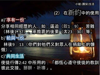 小組 (團契)生活
(2） 在新約中的使用
a)“享有一份”
分享相同經歷的人，如：逼迫（啟1：9）、苦難
（林後1：7）、承擔罪的後果（太23：30）等。
b)“給與一份”
林後9：13（你們對他們又對眾人在捐獻上的慷
慨）。
c)“共同生活”
使徒行傳2:42 中所用的：「都恆心遵守使徒的教訓，
彼此交接、掰餅、祈禱」。
 
