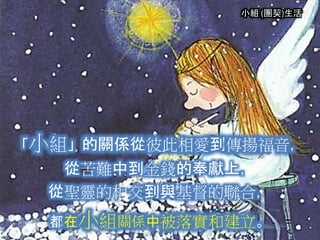 小組 (團契)生活
「小組」的關係從彼此相愛到傳揚福音，
從苦難中到金錢的奉獻上，
從聖靈的相交到與基督的聯合，
都在小組關係中被落實和建立。
 