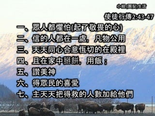 小組 (團契)生活
使徒行傳2:43-47
一、眾人都懼怕(起了敬畏的心)
二、信的人都在一處，凡物公用
三、天天同心合意恆切的在殿裡
四、且在家中掰餅，用飯；
五、讚美神
六、得眾民的喜愛
七、主天天把得救的人數加給他們
 