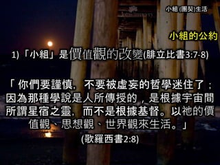 小組 (團契)生活
小組的公約
1)「小組」是價值觀的改變(腓立比書3:7-8)
「 你們要謹慎，不要被虛妄的哲學迷住了；
因為那種學說是人所傳授的，是根據宇宙間
所謂星宿之靈，而不是根據基督。以祂的價
值觀、思想觀、世界觀來生活。」
(歌羅西書2:8)
 