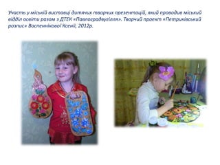 Участь у міській виставці дитячих творчих презентацій, який проводив міський
відділ освіти разом з ДТЕК «Павлоградвугілля». Творчий проект «Петриківський
розпис» Воспеннікової Ксенії, 2012р.
 