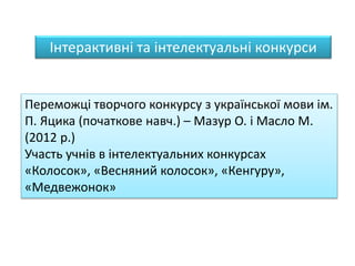 Інтерактивні та інтелектуальні конкурси
Переможці творчого конкурсу з української мови ім.
П. Яцика (початкове навч.) – Мазур О. і Масло М.
(2012 р.)
Участь учнів в інтелектуальних конкурсах
«Колосок», «Весняний колосок», «Кенгуру»,
«Медвежонок»
 