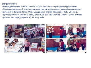 Відкриті уроки:
- Природознавство. 4 клас. 2012-2013 рік. Тема «Ліс – природне угрупування»
- Урок математики в 1 класі для вихователів дитячого садка, вчителів початкового
навчання та батьків. Тема «Урок-мандрівка з елементами гри», 2013-2014 н.р.
- Урок української мови в 2 класі, 2014-2015 рік. Тема «Осінь. Знак ь. М’яка вимова
приголосних перед звуком [о]. Осінь у лісі»
 
