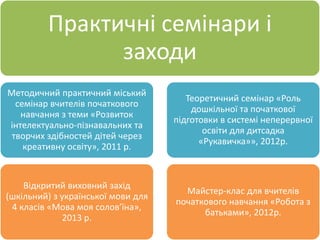 Практичні семінари і
заходи
Методичний практичний міський
семінар вчителів початкового
навчання з теми «Розвиток
інтелектуально-пізнавальних та
творчих здібностей дітей через
креативну освіту», 2011 р.
Відкритий виховний захід
(шкільний) з української мови для
4 класів «Мова моя солов’їна»,
2013 р.
Теоретичний семінар «Роль
дошкільної та початкової
підготовки в системі неперервної
освіти для дитсадка
«Рукавичка»», 2012р.
Майстер-клас для вчителів
початкового навчання «Робота з
батьками», 2012р.
 