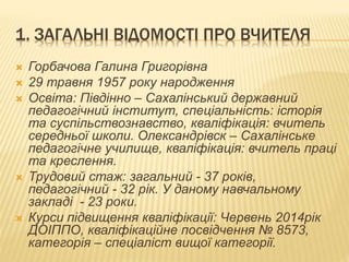 1. ЗАГАЛЬНІ ВІДОМОСТІ ПРО ВЧИТЕЛЯ
 Горбачова Галина Григорівна
 29 травня 1957 року народження
 Освіта: Півдінно – Сахалінський державний
педагогічний інститут, спеціальність: історія
та суспільствознавство, кваліфікація: вчитель
середньої школи. Олександрівск – Сахалінське
педагогічне училище, кваліфікація: вчитель праці
та креслення.
 Трудовий стаж: загальний - 37 років,
педагогічний - 32 рік. У даному навчальному
закладі - 23 роки.
 Курси підвищення кваліфікації: Червень 2014рік
ДОІППО, кваліфікаційне посвідчення № 8573,
категорія – спеціаліст вищої категорії.
 