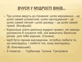 ВЧУСЯ У МУДРОСТІ ВІКІВ…
 Три шляхи ведуть до пізнання: шлях міркування – це
шлях самий шляхетний, шлях наслідування – це
шлях самий легкий і шлях досвіду – це шлях самий
гіркий. (Конфуцій)
 Корисніше знати декілька мудрих правил, які завжди
допомогли б служити тобі, ніж вивчитись багатьом
речам для тебе марним. (Сенека)
 Щоб бути гарним викладачем, потрібно любити те,
що викладаєш, і любити тих, кому викладаєш.
(В. Ключевський)
 З повагою - Горбачова Галина Григорівна
 