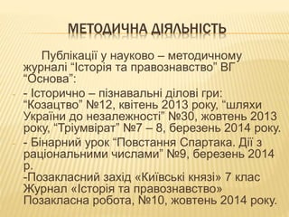 МЕТОДИЧНА ДІЯЛЬНІСТЬ
Публікації у науково – методичному
журналі “Історія та правознавство” ВГ
“Основа”:
- - Історично – пізнавальні ділові гри:
“Козацтво” №12, квітень 2013 року, “шляхи
України до незалежності” №30, жовтень 2013
року, “Тріумвірат” №7 – 8, березень 2014 року.
- - Бінарний урок “Повстання Спартака. Дії з
раціональними числами” №9, березень 2014
р.
-Позакласний захід «Київські князі» 7 клас
Журнал «Історія та правознавство»
Позакласна робота, №10, жовтень 2014 року.
 