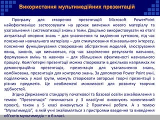Програму для створення презентацій Microsoft PowerPoint
найефективніше застосовувати на уроках вивчення нового матеріалу та
узагальнення і систематизації знань з теми. Доцільно використовувати на етапі
актуалізації опорних знань – для унаочнення та виділення суттєвого, під час
пояснення навчального матеріалу – для стимулювання пізнавального інтересу,
пояснення функціонування створюваних абстрактних моделей, ілюстрування
явищ, законів, що вивчаються, під час закріплення результатів навчання,
формування вмінь та навичок – для збільшення ефективності навчального
процесу. Комп'ютерні презентації можна створювати в декількох напрямках як
демонстраційна презентація, презентація для узагальнення знань,
комбінована, презентація для контролю знань. За допомогою Power Point учні,
поділяючись у малі групи, можуть створювати авторські творчі презентації з
різних предметів. Це необмежені можливості для розвитку творчих
здібностей.
Згідно Державного стандарту початкової та базової освіти ознайомлення з
темою “Презентація” починається у 3 класі(учні виконують колективний
проект), також у 5 класі виконується 2 Практичні роботи. А з темою
“Мультимедіа”, в якій учні знайомляться з пристроями введення та виведення
об’єктів мультимедіа – в 6 класі.
 