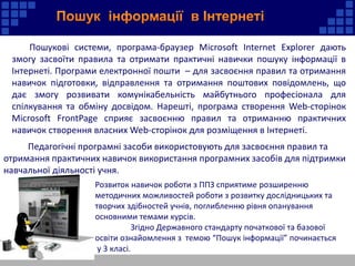 Пошукові системи, програма-браузер Microsoft Internet Explorer дають
змогу засвоїти правила та отримати практичні навички пошуку інформації в
Інтернеті. Програми електронної пошти – для засвоєння правил та отримання
навичок підготовки, відправлення та отримання поштових повідомлень, що
дає змогу розвивати комунікабельність майбутнього професіонала для
спілкування та обміну досвідом. Нарешті, програма створення Web-сторінок
Microsoft FrontPage сприяє засвоєнню правил та отриманню практичних
навичок створення власних Web-сторінок для розміщення в Інтернеті.
Педагогічні програмні засоби використовують для засвоєння правил та
отримання практичних навичок використання програмних засобів для підтримки
навчальної діяльності учня.
Розвиток навичок роботи з ППЗ сприятиме розширенню
методичних можливостей роботи з розвитку дослідницьких та
творчих здібностей учнів, поглибленню рівня опанування
основними темами курсів.
Згідно Державного стандарту початкової та базової
освіти ознайомлення з темою “Пошук інформації” починається
у 3 класі.
 