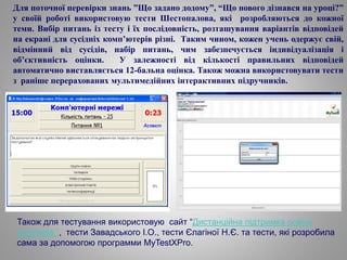 Для поточної перевірки знань ”Що задано додому”, “Що нового дізнався на уроці?”
у своїй роботі використовую тести Шестопалова, які розробляються до кожної
теми. Вибір питань із тесту і їх послідовність, розташування варіантів відповідей
на екрані для сусідніх комп’ютерів різні. Таким чином, кожен учень одержує свій,
відмінний від сусідів, набір питань, чим забезпечується індивідуалізація і
об’єктивність оцінки. У залежності від кількості правильних відповідей
автоматично виставляється 12-бальна оцінка. Також можна використовувати тести
з раніше перерахованих мультимедійних інтерактивних підручників.
Також для тестування використовую сайт “Дистанційна підтримка освіти
школярів ”, тести Завадського І.О., тести Єлагіної Н.Є. та тести, які розробила
сама за допомогою программи MyTestXPro.
 