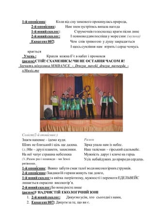 1-й опові́сник: Коли від сну зимового прокинулась природа,
2-й опові́сник: Нам знов зустрітись випала нагода
1-й юний еколог: Струмочків голоснанад краєм пісня лине
2-й юний еколог: І повноводдям поспіша у моресинє (музика)
Екоагент007: Чом спів тривогою у душу закрадається
Березовська: І щось сумління нам ятрить і серце чомусь
крається
Учень : Крапля кожна б’є в набат і промовля
(разом)СТІЙ! СХАМЕНИСЬ! ЧИ НЕ ОСТАННЯ ЧАСОМ Я!
Звучить мінусовка MMDANCE_-_Druzya_naveki_druzya_navsegda_-
xMusic.me
Соліст(2-й опові́сник:)
Знаєм напевне – ідемо куди.
Шлях не близькийі ціль ще далека.
(д.)Ми – друзіпланети, захисники.
На неї чатує страшна небезпека
(Х.)Разом раз і назавжди – ми Землі
рятівники.
Разом
Зірка упала нам із небес.
Наш талісман – гірський едельвейс.
Мужність дарує і кличе на герць
Усіх небайдужих до природисердець.
1-й опові́сник: Важко забути смак талої водивисокогірнихструмків.
2-й опові́сник:Завдякиїй горяниживуть так довго,
1-й юний еколог:а квітка патріотизму, мужності і перемоги ЕДЕЛЬВЕЙС
лишається окрасою високогір’я.
2-й юний еколог:Бо вона ростелише
(разом)У НАДЧИСТІЙ ЕКОЛОГІЧНІЙЗОНІ
1. 2-й юний еколог: Дякуємо усім, хто сьогодніз нами,
2. Екоагент007: Дякуєм за те, що ви є.
 