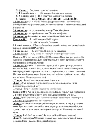 3. Учень: Дякуєм за те, що ви справжні.
4. 2-й юний еколог: Що планети біль вас задів за живе.
5. 3-й юний еколог: Всіх присутніх запрошує на екорейс
6. (разом) КОМАНДА ІЗ ЛЮТЕНЬКИ– ЕДЕЛЬВЕЙС.
1-й опові́сник:«Збереження воднихресурсів планети» - це тема нашої
сьогоднішньоїтеатралізованої екологічної експедиції – надзвичайно важлива
і актуальна
2-й опові́сник: Не переключайтеся на дріб’язковітурботи
1-й опові́сник: чи пусті забавки з мобільним телефоном
2-й опові́сник:Залишайтеся з нами на одній емоційній хвилі
Екоагент007: В одній інформаційній мережі
На сайті екофанатів Галактики
3-й юний еколог: У блозі «Екологічна просвіта землян протиприбульців-
варварів з планети ПІНАХОПО»
1-й опові́сник: Не зрозумів. Це ще що за назва така
2-й опові́сник: А-а, наші екоспецлужби її вже розшифрували
Екоагент007: Все просто ПІНАХОПО означає «Після нас хоч потоп». Ця
здичавіла цивілізація нам дуже добревідома. Ми навіть встигли їм скласти
ультимативне звернення. Читай!
1-й опові́сник:«Вельми нешановні прибульці, змушені розчарувативас:
потопу не буде. А якщо буде, то все живе на планеті загине значно раніше.
Водні ресурсипід загро-зоютотального забруднення,а можливо і знищення.
Просимо негайно покинути Землю, адже екологічних проблем з водоюі без
вас вистачає. Пока-а»(листоноші вибіг.)
Учень : Ха-ха і ви думаєте вони так і полетять
Лікар 1: Уже полетіли. Значно складніше із землянами, які встигли
підхопити небезпечний вірус
Учень : Їх треба негайно відловити і вилікувати.
Екоагент007: Але це ж люди і вони скрізь. Навіть у цьому залі є інфіковані.
3-й юний еколог:Але ж мають бути якісь екосимптоми…чищо…
Лікар 1: Так їх вистачає, але ці здичавілі істоти не визнають себе хворими.
3-й юний еколог:Якже вони поводяться?
Лікар 2: Не закривають водопровіднийкран, коли чистять зуби, у їх домі
може бути несправна сантехніка, вони користуються ванноючастіше, ніж
душем, і взагалі вони навіть не задумуються про проблеми нестачі питної
води.
Учень : Що? Якої ще нестачі? Та водина Землі більше, ніж суші!
Лікар 2: Хвилиночку! Невисока температура, пульс прискорений, важке
дихання. Я так і думала. Ще одинінфікований.
 