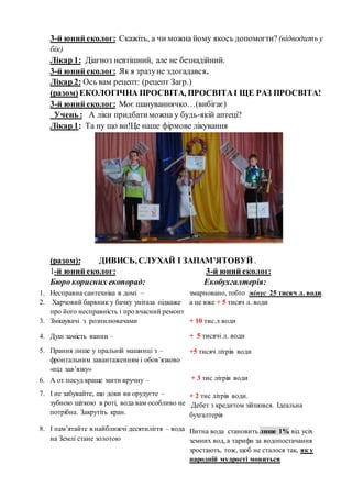 3-й юний еколог: Скажіть, а чи можна йому якось допомогти? (відводить у
бік)
Лікар 1: Діагноз невтішний, але не безнадійний.
3-й юний еколог: Як я зразуне здогадався.
Лікар 2: Ось вам рецепт: (рецепт Загр.)
(разом)ЕКОЛОГІЧНА ПРОСВІТА, ПРОСВІТАІ ЩЕ РАЗ ПРОСВІТА!
3-й юний еколог: Моє шануваннячко…(вибігає)
Учень : А ліки придбатиможна у будь-якій аптеці?
Лікар 1: Та ну що ви!Це наше фірмове лікування
(разом): ДИВИСЬ, СЛУХАЙ І ЗАПАМ’ЯТОВУЙ .
1-й юний еколог: 3-й юний еколог:
Бюро корисних екопорад: Екобухгалтерія:
1. Несправна сантехніка в домі –
2. Харчовий барвник у бачку унітаза підкаже
про його несправність і про вчасний ремонт
3. Змішувачі з розпилювачами
4. Душ замість ванни –
5. Прання лише у пральній машинці з –
фронтальним завантаженням і обов’язково
«під зав’язку»
6. А от посуд краще мити вручну –
7. І не забувайте, що доки ви орудуєте –
зубною щіткою в роті, вода вам особливо не
потрібна. Закрутіть кран.
8. І пам’ятайте в найближчі десятиліття – вода
на Землі стане золотою
змарновано, тобто мінус 25 тисяч л. води.
а це вже + 5 тисяч л. води
+ 10 тис.л води
+ 5 тисячі л. води
+5 тисяч літрів води
+ 3 тис літрів води
+ 2 тис літрів води.
Дебет з кредитом зійшовся. Ідеальна
бухгалтерія
Питна вода становить лише 1% від усіх
земних вод, а тарифи за водопостачання
зростають, тож, щоб не сталося так, як у
народній мудрості мовиться
 