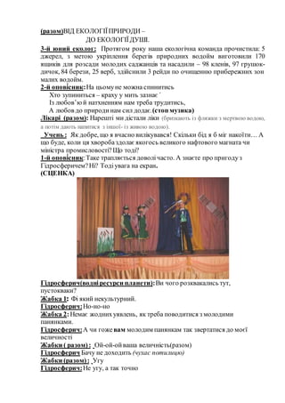 (разом)ВІД ЕКОЛОГІЇПРИРОДИ –
ДО ЕКОЛОГІЇДУШІ.
3-й юний еколог: Протягом року наша екологічна команда прочистила: 5
джерел, з метою укріплення берегів природних водойм виготовили 170
ящиків для розсади молодих саджанців та насадили – 98 кленів, 97 грушок-
дичок, 84 берези, 25 верб, здійснили 3 рейди по очищенню прибережних зон
малих водойм.
2-й опові́сник:На цьомуне можна спинитись
Хто зупиниться – краху у мить зазнає ́
Із любов’юй натхненням нам треба трудитись,
А любов до природинам сил додає.(стоп музика)
Лікарі (разом): Нарешті ми дістали ліки (бризкають із фляжки з мертвою водою,
а потім дають напитися з іншої- із живою водою).
Учень : Як добре, що я вчасно вилікувався! Скільки бід я б міг накоїти… А
що буде, коли ця хворобаздолаєякогось великого нафтового магната чи
міністра промисловості?Що тоді?
1-й опові́сник:Таке трапляється доволічасто. А знаєте про пригодуз
Гідросферичем?Ні? Тодіувага на екран.
(СЦЕНКА)
Гідросферич(водніресурси планети):Ви чого розквакались тут,
пустокваки?
Жабка 1: Фі який некультурний.
Гідросферич:Но-но-но
Жабка 2:Немає жоднихуявлень, як треба поводитися з молодими
панянками.
Гідросферич:А чи гожевам молодим панянкам так звертатися до моєї
величності
Жабки ( разом): Ой-ой-ойваша величність(разом)
Гідросферич Бачу не доходить (чухає потилицю)
Жабки (разом): Угу
Гідросферич:Не угу, а так точно
 