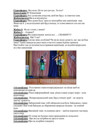 Гідросферич: Все ясно. Ей ти тук-тук-тук. Ти хто?
Каналізація:Я? Каналізація
Гідросферич:Хто дозволив допустив, щоб він бруд в ставочок злив.
Жабки (разом)Ми-и-и-и(плачуть)
Гідросферич:Моя думка буде проста:непотрібна нам цивілізація така.
Якщо ще й у водипідземні цей бруд попаде, то згине навколо геть все що
живе
Жабка 1: Як це і соми, і линки?
Жабка 2:…й карасі?
Гідросферич:Вод навколишніх жителі всі. ….І ЖАБКИ!!!!!
Жабки (разом) Що? І ми?
Гідросферич:А ви що якісь особливі? Чи ви як люди думаєте, що вас ця біда
мине? Треба завжди на увазі мати в чистоті ставки й річки тримати.
Пам’ятайте там де починається справжня цивілізація до водойм природних
не стіка каналізація
1-й опові́сник: Розставимо знаки попереджувальні на місця щоб не
повторилась історія ця
2-й опові́сник:Увага інформаційний знак: річки ставки озераі моря – зона
відпочинку
1-й опові́сник: Попереджувальний знак: бруд стічних труб – це загроза
твоєму здоров’ю
2-й опові́сник:Забороннийзнак: тобізабороняється бути байдужим у таких
ситуаціях Пам’ятай байдужа до збереження природи людина– це повний
нуль
1-й опові́сник:Вказівний знак: ти повинен діяти – щоб не втратити частинку
свого світу
2-й опові́сник:От тепер ми будемо знати кривдників не допускати
1-й опові́сник: Про все це потрібно не просто знати
2-й опові́сник:Про це потрібно говорити
 