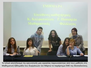 Το τελικό αποτέλεσμα της ερευνητικής μας εργασίας παρουσιάστηκε από τους μαθητές στη
Μαθηματική Εβδομάδα που διοργάνωσε τον Μάρτιο το παράρτημα ΕΜΕ της Θεσσαλονίκης.
 