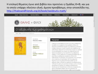Η επιλογή θέματος έγινε από βιβλίο που προτείνει η Ομάδας Θ+Φ, και για
το οποίο υπάρχει πλούσιο υλικό, άμεσα προσβάσιμο, στην ιστοσελίδα της.
http://thalesandfriends.org/el/book/taxideutis-math/
 