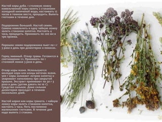 Настой коры дуба. 1 столовую ложку
измельченной коры залить 2 стаканами
холодной кипяченой воды, настаивать 12
часов в темном месте, процедить. Выпить
глотками в течение дня.
Подорожник большой. Настой семян.
Семена измельчить и одну чайную ложку
залить стаканом кипятка. Настоять 4
часа, процедить. Принимать по 200 мл в
три приема.
Порошок семян подорожника пьют по 1 г
3 раза в день при дизентерии и поносах.
Горец змеиный. Отвар травы. Готовится в
соотношении 1:1. Принимать по 1
столовой ложке 3 раза в день.
Отвар коры ясеня. Используются
молодая кора или концы веточек ясеня.
500 г коры заливают литром кипятка и
уваривают наполовину при закрытой
крышке. Экстракт принимают по 30 г 3
раза в день (детям давать по 10 г).
Средство сильное. Даже сильная
дизентерия проходит в течение
нескольких дней.
Настой корня или коры граната. 1 чайную
ложку коры залить стаканом кипятка,
настоять 2 часа. Пить постепенно
маленькими глотками. В течение дня
надо выпить 2 стакана.
 