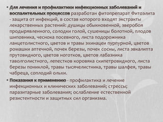 разработан фитопрепарат Фитоэлита
- защита от инфекций, в состав которого входят экстракты
лекарственных растений: душицы обыкновенной, зверобоя
продырявленного, солодки голой, сушеницы болотной, плодов
шиповника, чеснока посевного, листа подорожника
ланцетолистного, цветов и травы эхинацеи пурпурной, цветов
ромашки аптечной, почек березы, почек сосны, листа эвкалипта
прутовидного, цветов ноготков, цветов лабазника
таволголистного, лепестков коровяка скипетровидного, листа
березы пониклой, травы тысячелистника, травы шалфея, травы
чабреца, соплодий ольхи.
- профилактика и лечение
инфекционных и клинических заболеваний; стрессы;
паразитарные заболевания; ослабление естественной
резистентности и защитных сил организма.
 