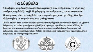 Τα Σύμβολα
Ο διαβήτης συμβολίζει το σύνδεσμο μεταξύ των ανθρώπων, το νήμα της
στάθμης συμβολίζει τη βυθομέτρηση του ανθρώπου, την αυτογνωσία.
O γνώμονας είναι το σύμβολο της ακεραιότητας και της τάξης, δεν έχει
πλέον σχέση με το γνώμονα στα μαθηματικά.
Οι δύο στύλοι στην είσοδο συμβολίζουν όλα τα πράγματα με τα οποία πρέπει να ζήσει ο
άνθρωπος. τα τρία κηροπήγια συμβολίζουν την ισχύ, την δύναμη και το κάλλος. Το
φέρετρο που χρησιμοποιείται σε μυήσεις μασόνων συμβολίζει τη θνητότητα τού
ανθρώπου και ο «κατεργασμένος λίθος» το κύριο έργο της μασονίας, τη μεταβολή του
ανθρώπου σε «κατεργασμένο λίθο».
 