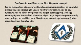 Για να εισχωρήσει κάποιος στον Ελευθεροτεκτονισμό πρέπει να αποταθεί
αυτοβούλως σε κάποιο ήδη μέλος, που θα τον συστήσει και θα τον
προτείνει και να κάνει από μόνος του αίτηση εισδοχής στη Στοά της
κοινότητάς του. Πιο σπάνια είναι στις μέρες μας η περίπτωση όπου αυτός
που επιθυμεί να εισέλθει στον Ελευθεροτεκτονισμό πρέπει να το ζητήσει
τρεις φορές και όχι μόνο μία.
Διαδικασία εισόδου στον Ελευθεροτεκτονισμό
 